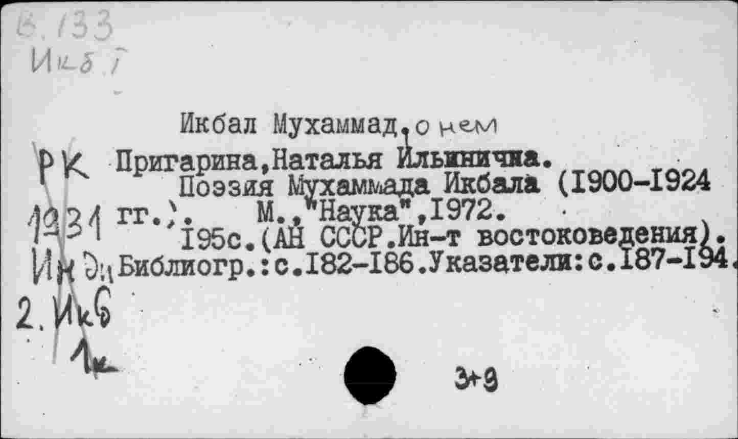 ﻿/35
7
Икбал Мухаммад.о
рУ Пригарина,Наталья Ильинична. л Поэзия Мухаммада Икбала (1900-1924
43 2 Л гг.}. М./Наука" 1972.
1	195с.(АН СССР.Ин-т востоковедения)
И К Библиогр.: с .182-186 .Указатели: с. 187-19
>9